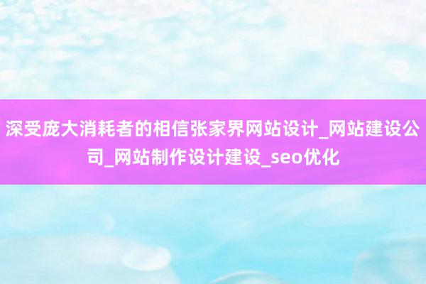 深受庞大消耗者的相信张家界网站设计_网站建设公司_网站制作设计建设_seo优化