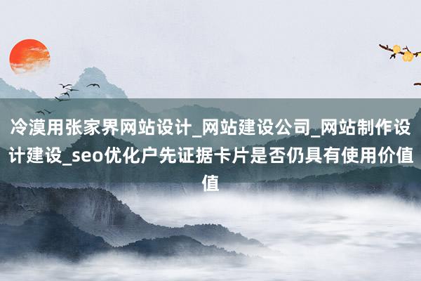 冷漠用张家界网站设计_网站建设公司_网站制作设计建设_seo优化户先证据卡片是否仍具有使用价值